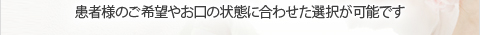 患者様のご希望やお口の状態に合わせた選択が可能です