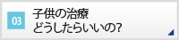 CASE03 子供の治療どうしたらいいの？