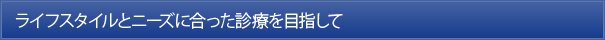 ライフスタイルとニーズに合った診療を目指して