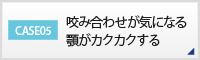 CASE05 咬み合わせが気になる顎がカクカクする