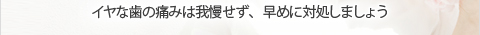 イヤな歯の痛みは我慢せず、早めに対処しましょう