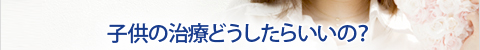 子供の治療どうしたらいいの？