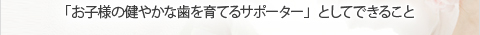 「お子様の健やかな歯を育てるサポーター」としてできること