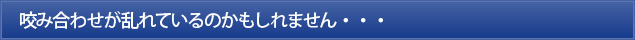 咬み合わせが乱れているのかもしれません・・・